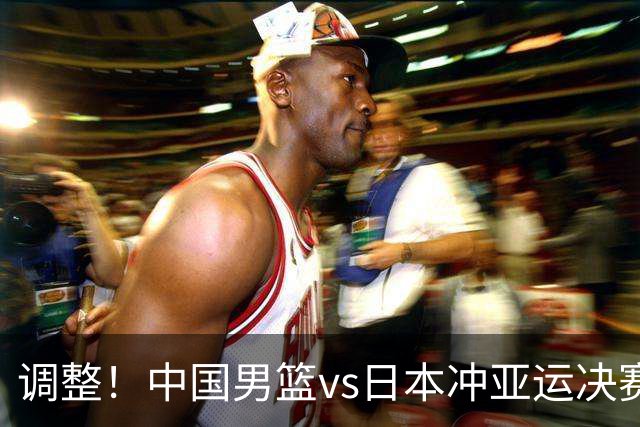 调整！中国男篮vs日本冲亚运决赛时间有变，CCTV5直播，有2大挑战